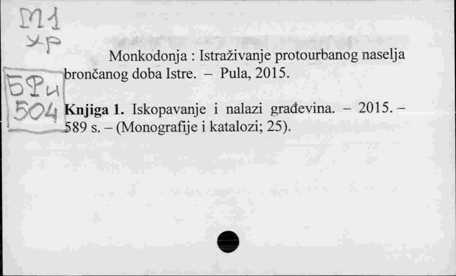 ﻿Monkodonja : Istrazivanje protourbanog naselja . - broncanog doba Istre. - Pula, 2015.
ІОІЙ
Knjiga 1. Iskopavanje і nalazi gradevina. - 2015. — \589 s. - (Monografije і katalozi; 25).